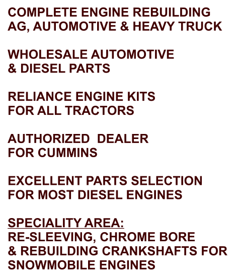 COMPLETE ENGINE REBUILDING AG, AUTOMOTIVE & HEAVY TRUCK  WHOLESALE AUTOMOTIVE & DIESEL PARTS  RELIANCE ENGINE KITS FOR ALL TRACTORS  AUTHORIZED  DEALER FOR CUMMINS  EXCELLENT PARTS SELECTION FOR MOST DIESEL ENGINES  SPECIALITY AREA: RE-SLEEVING, CHROME BORE & REBUILDING CRANKSHAFTS FOR SNOWMOBILE ENGINES